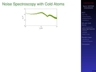 Cold-Atom NS
Samir VARTABI
KASHANIAN
MOT
MOT
85
Rb
Tuning Frequency
Characterizing MOT
Controlling b0
NS with Cold
Atoms
Laser Characterization
Noise at High-Frequencies
PM Model
AM Model
Models vs Data
Random laser
Cold-Atom RL
Coherence Properties
Conclusion
Noise Spectroscopy with Cold Atoms
We consider a career frequency as the center of the laser optical ﬁeld,
with multiple sidebands.
Sidebands in the optical spectrum can be modeled based on phase
and amplitude modulations of the electric ﬁeld.
22/38
 