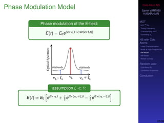 Cold-Atom NS
Samir VARTABI
KASHANIAN
MOT
MOT
85
Rb
Tuning Frequency
Characterizing MOT
Controlling b0
NS with Cold
Atoms
Laser Characterization
Noise at High-Frequencies
PM Model
AM Model
Models vs Data
Random laser
Cold-Atom RL
Coherence Properties
Conclusion
Phase Modulation Model
Phase modulation of the E-ﬁeld:
E(t) = E0ei[2πνLt+ζ sin(2πfnt)]
assumption ζ 1:
E(t) E0 ei2πνLt
+ ζ
2
ei2π(νL+fn)t
− ζ
2
ei2π(νL−fn)t
23/38
 