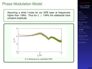 Cold-Atom NS
Samir VARTABI
KASHANIAN
MOT
MOT
85
Rb
Tuning Frequency
Characterizing MOT
Controlling b0
NS with Cold
Atoms
Laser Characterization
Noise at High-Frequencies
PM Model
AM Model
Models vs Data
Random laser
Cold-Atom RL
Coherence Properties
Conclusion
Phase Modulation Model
Assuming a white f-noise for our DFB laser at frequencies
higher than 1 MHz. Thus for fn > 1 MHz the sidebands have
constant amplitude.
S. V. Kashanian et al., submitted to PRA.
25/38
 