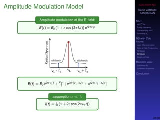 Cold-Atom NS
Samir VARTABI
KASHANIAN
MOT
MOT
85
Rb
Tuning Frequency
Characterizing MOT
Controlling b0
NS with Cold
Atoms
Laser Characterization
Noise at High-Frequencies
PM Model
AM Model
Models vs Data
Random laser
Cold-Atom RL
Coherence Properties
Conclusion
Amplitude Modulation Model
Amplitude modulation of the E-ﬁeld:
E(t) = E0 (1 + ε cos (2πfnt)) ei2πνLt
E(t) = E0ei2πνLt +
E0ε
2
ei2π(νL+fn)t + ei2π(νL−fn)t
assumption ε 1:
I(t) = I0 (1 + 2ε cos(2πνnt))
26/38
 