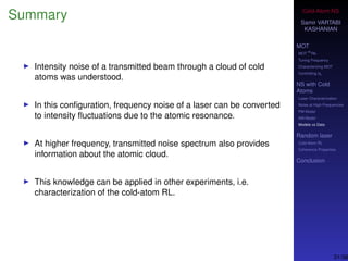 Cold-Atom NS
Samir VARTABI
KASHANIAN
MOT
MOT
85
Rb
Tuning Frequency
Characterizing MOT
Controlling b0
NS with Cold
Atoms
Laser Characterization
Noise at High-Frequencies
PM Model
AM Model
Models vs Data
Random laser
Cold-Atom RL
Coherence Properties
Conclusion
Summary
Intensity noise of a transmitted beam through a cloud of cold
atoms was understood.
In this conﬁguration, frequency noise of a laser can be converted
to intensity ﬂuctuations due to the atomic resonance.
At higher frequency, transmitted noise spectrum also provides
information about the atomic cloud.
This knowledge can be applied in other experiments, i.e.
characterization of the cold-atom RL.
31/38
 