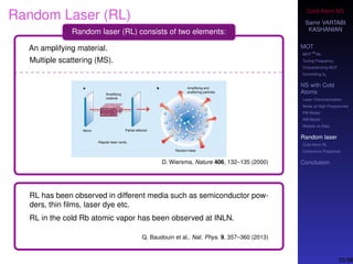 Cold-Atom NS
Samir VARTABI
KASHANIAN
MOT
MOT
85
Rb
Tuning Frequency
Characterizing MOT
Controlling b0
NS with Cold
Atoms
Laser Characterization
Noise at High-Frequencies
PM Model
AM Model
Models vs Data
Random laser
Cold-Atom RL
Coherence Properties
Conclusion
Random Laser (RL)
Random laser (RL) consists of two elements:
An amplifying material.
Multiple scattering (MS).
D. Wiersma, Nature 406, 132–135 (2000)
RL has been observed in different media such as semiconductor pow-
ders, thin ﬁlms, laser dye etc.
RL in the cold Rb atomic vapor has been observed at INLN.
Q. Baudouin et al., Nat. Phys. 9, 357–360 (2013)
33/38
 