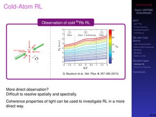 Cold-Atom NS
Samir VARTABI
KASHANIAN
MOT
MOT
85
Rb
Tuning Frequency
Characterizing MOT
Controlling b0
NS with Cold
Atoms
Laser Characterization
Noise at High-Frequencies
PM Model
AM Model
Models vs Data
Random laser
Cold-Atom RL
Coherence Properties
Conclusion
Cold-Atom RL
Observation of cold 85
Rb RL
Q. Baudouin et al., Nat. Phys. 9, 357–360 (2013)
More direct observation?
Difﬁcult to resolve spatially and spectrally.
Coherence properties of light can be used to investigate RL in a more
direct way.
35/38
 