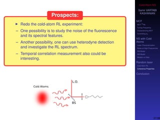 Cold-Atom NS
Samir VARTABI
KASHANIAN
MOT
MOT
85
Rb
Tuning Frequency
Characterizing MOT
Controlling b0
NS with Cold
Atoms
Laser Characterization
Noise at High-Frequencies
PM Model
AM Model
Models vs Data
Random laser
Cold-Atom RL
Coherence Properties
Conclusion
Prospects:
Redo the cold-atom RL experiment:
– One possibility is to study the noise of the ﬂuorescence
and its spectral features.
– Another possibility, one can use heterodyne detection
and investigate the RL spectrum.
– Temporal correlation measurement also could be
interesting.
37/38
 