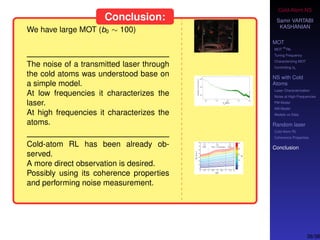 Cold-Atom NS
Samir VARTABI
KASHANIAN
MOT
MOT
85
Rb
Tuning Frequency
Characterizing MOT
Controlling b0
NS with Cold
Atoms
Laser Characterization
Noise at High-Frequencies
PM Model
AM Model
Models vs Data
Random laser
Cold-Atom RL
Coherence Properties
Conclusion
Conclusion:
We have large MOT (b0 ∼ 100)
The noise of a transmitted laser through
the cold atoms was understood base on
a simple model.
At low frequencies it characterizes the
laser.
At high frequencies it characterizes the
atoms.
Cold-atom RL has been already ob-
served.
A more direct observation is desired.
Possibly using its coherence properties
and performing noise measurement.
38/38
 