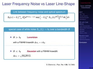 Cold-Atom NS
Samir VARTABI
KASHANIAN
MOT
MOT
85
Rb
Tuning Frequency
Characterizing MOT
Controlling b0
NS with Cold
Atoms
Laser Characterization
Noise at High-Frequencies
PM Model
AM Model
Models vs Data
Random laser
Cold-Atom RL
Coherence Properties
Conclusion
Laser Frequency Noise vs Laser Line-Shape
Link between frequency noise and optical spectrum
SE (ν) = 2 ∞
−∞ E2
0 ei2π(νL−ν)τ exp − 2 ∞
0 SνL (fn)
sin2
(πfnτ)
f2
n
dfn dτ
special case of white noise SνL (fn) → h0 over a bandwidth B
B h0 Lorentzian
with a FWHM linewidth ∆νL = πh0.
B h0 Gaussian with a FWHM linewidth
∆νL = 8h0B ln 2.
D. Elliott et al., Phys. Rev. A 26, 12 (1982)
38/38
 