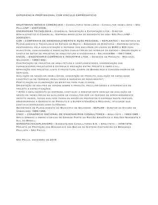 EXPERIENCIA PROFISSIONAL COM VÍNCULO EMPREGATÍCIO
KAUFFMANN IMÓVEIS COMERCIAIS – Consultoria Imobiliária – Consultor imobiliário – São
Paulo/SP – 2007/2008;
ENERGOGÁS TECNOLOGIA – Comércio, Importação e Exportação Ltda - Diretor
Administrativo e Comercial. Empresa brasileira do segmento do gás– São Paulo/SP -
2000/2001;
CAR – COMPANHIA DE DESENVOLVIMENTO E AÇÃO REGIONAL – SEPLANTEC – Secretaria de
Planejamento e Tecnologia do Estado da Bahia – Assessor da Diretoria – Empresa estatal
responsável pela administração e repasse dos recursos oriundos do BIRD e BID para
municípios, comunidades e associações comunitárias do interior do estado – Organização e
chefia do setor de projetos de arquitetura e engenharia - Salvador/BA - 1991/1994;
ENCOL – ENGENHARIA COMÉRCIO E INDUSTRIA LTDA. – Gerente de Produto - Regional
Salvador – 1989/1992;
Contratação de projetos de arquitetura e complementares, coordenação dos
fornecedores projetistas e entrega e mediação entre projeto e obra civil;
Aprovação dos projetos junto à prefeitura, Corpo de Bombeiros e concessionárias de
serviços;
Avaliação de negócios imobiliários, concepção de produto, avaliação de capacidade
construtiva de terreno, resultados e margens de rendimento*;
Participação na elaboração do briefing para publicidade;
Orientação de equipes de vendas sobre o produto, peculiaridades e diferenciais de
projeto e especificações.
* Após o desligamento da empresa, continuei a prestar este serviço de avaliação de
negócios imobiliários na qualidade de consultor por um período de aproximadamente
dezoito meses, tendo avaliado todos os negócios propostos à empresa neste período,
assessorando a Gerencia de Produto e a Superintendência Regional, atividade que
continuo exercendo como autônomo;
Secretaria de Planejamento do Município de Salvador - SEPLAM - Diretor da Divisão de
Urbanismo 1985/1988;
CNEC – CONSÓRCIO NACIONAL DE ENGENHEIROS CONSULTORES – Arquiteto – 1983/1985 -
Apoio Urbano a obras hídricas de Grande Porte na Região Amazônica e regiões Nordeste e
Sul do Brasil;
SONDOTECNICA/PLANIDRO – Engenheiros Consultores S.A. – Arquiteto – 1978/1979;
Projeto de Proteção dos Mananciais das Bacias do Sistema Cantareira em Bragança
Paulista – São Paulo.
São Paulo, novembro de 2015
 