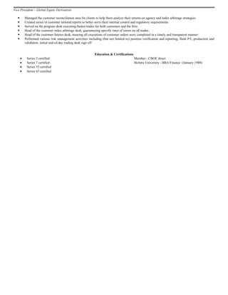 Vice President – Global Equity Derivatives
 Managed the customer reconciliation area for clients to help them analyze their returns on agency and index arbitrage strategies.
 Created series of customer tailored reports to better serve their internal control and regulatory requirements
 Served on the program desk executing basket trades for both customers and the firm
 Head of the customer index arbitrage desk, guaranteeing specific rates of return on all trades.
 Head of the customer futures desk, insuring all executions of customer orders were completed in a timely and transparent manner
 Performed various risk management activities including (but not limited to) position verification and reporting, flash P/L production and
validation, initial end-of-day trading desk sign off
Education & Certifications
• Series 3 certified Member - CBOE direct
• Series 7 certified Hofstra University - BBA Finance (January 1988)
• Series 55 certified
• Series 63 certified
 