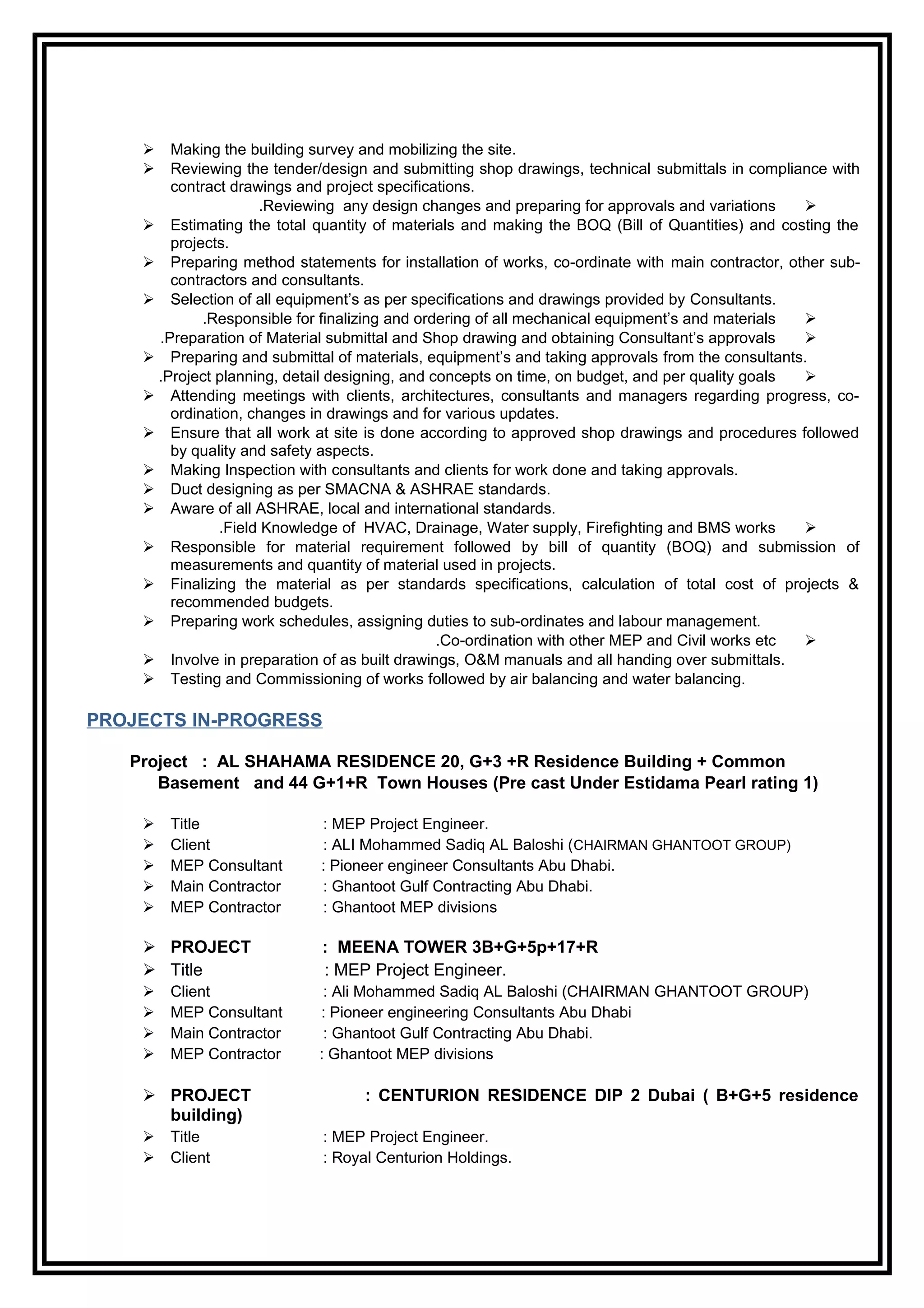  Making the building survey and mobilizing the site.
 Reviewing the tender/design and submitting shop drawings, technical submittals in compliance with
contract drawings and project specifications.
Reviewing any design changes and preparing for approvals and variations.
 Estimating the total quantity of materials and making the BOQ (Bill of Quantities) and costing the
projects.
 Preparing method statements for installation of works, co-ordinate with main contractor, other sub-
contractors and consultants.
 Selection of all equipment’s as per specifications and drawings provided by Consultants.
Responsible for finalizing and ordering of all mechanical equipment’s and materials.
Preparation of Material submittal and Shop drawing and obtaining Consultant’s approvals.
 Preparing and submittal of materials, equipment’s and taking approvals from the consultants.
Project planning, detail designing, and concepts on time, on budget, and per quality goals.
 Attending meetings with clients, architectures, consultants and managers regarding progress, co-
ordination, changes in drawings and for various updates.
 Ensure that all work at site is done according to approved shop drawings and procedures followed
by quality and safety aspects.
 Making Inspection with consultants and clients for work done and taking approvals.
 Duct designing as per SMACNA & ASHRAE standards.
 Aware of all ASHRAE, local and international standards.
Field Knowledge of HVAC, Drainage, Water supply, Firefighting and BMS works.
 Responsible for material requirement followed by bill of quantity (BOQ) and submission of
measurements and quantity of material used in projects.
 Finalizing the material as per standards specifications, calculation of total cost of projects &
recommended budgets.
 Preparing work schedules, assigning duties to sub-ordinates and labour management.
Co-ordination with other MEP and Civil works etc.
 Involve in preparation of as built drawings, O&M manuals and all handing over submittals.
 Testing and Commissioning of works followed by air balancing and water balancing.
PROJECTS IN-PROGRESS
Project : AL SHAHAMA RESIDENCE 20, G+3 +R Residence Building + Common
Basement and 44 G+1+R Town Houses (Pre cast Under Estidama Pearl rating 1)
 Title : MEP Project Engineer.
 Client : ALI Mohammed Sadiq AL Baloshi (CHAIRMAN GHANTOOT GROUP)
 MEP Consultant : Pioneer engineer Consultants Abu Dhabi.
 Main Contractor : Ghantoot Gulf Contracting Abu Dhabi.
 MEP Contractor : Ghantoot MEP divisions
 PROJECT : MEENA TOWER 3B+G+5p+17+R
 Title : MEP Project Engineer.
 Client : Ali Mohammed Sadiq AL Baloshi (CHAIRMAN GHANTOOT GROUP)
 MEP Consultant : Pioneer engineering Consultants Abu Dhabi
 Main Contractor : Ghantoot Gulf Contracting Abu Dhabi.
 MEP Contractor : Ghantoot MEP divisions
 PROJECT : CENTURION RESIDENCE DIP 2 Dubai ( B+G+5 residence
building)
 Title : MEP Project Engineer.
 Client : Royal Centurion Holdings.
 