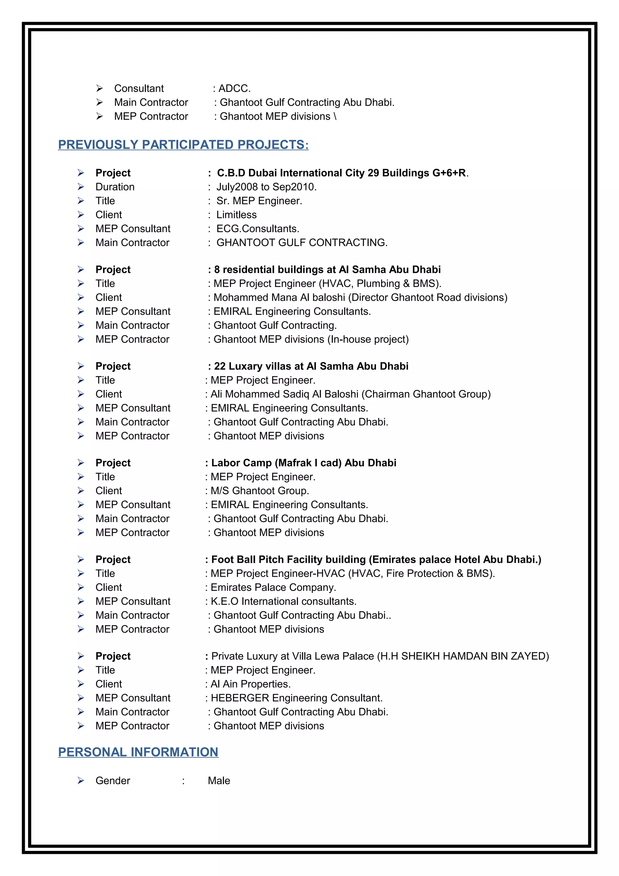  Consultant : ADCC.
 Main Contractor : Ghantoot Gulf Contracting Abu Dhabi.
 MEP Contractor : Ghantoot MEP divisions 
PREVIOUSLY PARTICIPATED PROJECTS:
 Project : C.B.D Dubai International City 29 Buildings G+6+R.
 Duration : July2008 to Sep2010.
 Title : Sr. MEP Engineer.
 Client : Limitless
 MEP Consultant : ECG.Consultants.
 Main Contractor : GHANTOOT GULF CONTRACTING.
 Project : 8 residential buildings at Al Samha Abu Dhabi
 Title : MEP Project Engineer (HVAC, Plumbing & BMS).
 Client : Mohammed Mana Al baloshi (Director Ghantoot Road divisions)
 MEP Consultant : EMIRAL Engineering Consultants.
 Main Contractor : Ghantoot Gulf Contracting.
 MEP Contractor : Ghantoot MEP divisions (In-house project)
 Project : 22 Luxary villas at Al Samha Abu Dhabi
 Title : MEP Project Engineer.
 Client : Ali Mohammed Sadiq Al Baloshi (Chairman Ghantoot Group)
 MEP Consultant : EMIRAL Engineering Consultants.
 Main Contractor : Ghantoot Gulf Contracting Abu Dhabi.
 MEP Contractor : Ghantoot MEP divisions
 Project : Labor Camp (Mafrak I cad) Abu Dhabi
 Title : MEP Project Engineer.
 Client : M/S Ghantoot Group.
 MEP Consultant : EMIRAL Engineering Consultants.
 Main Contractor : Ghantoot Gulf Contracting Abu Dhabi.
 MEP Contractor : Ghantoot MEP divisions
 Project : Foot Ball Pitch Facility building (Emirates palace Hotel Abu Dhabi.)
 Title : MEP Project Engineer-HVAC (HVAC, Fire Protection & BMS).
 Client : Emirates Palace Company.
 MEP Consultant : K.E.O International consultants.
 Main Contractor : Ghantoot Gulf Contracting Abu Dhabi..
 MEP Contractor : Ghantoot MEP divisions
 Project : Private Luxury at Villa Lewa Palace (H.H SHEIKH HAMDAN BIN ZAYED)
 Title : MEP Project Engineer.
 Client : Al Ain Properties.
 MEP Consultant : HEBERGER Engineering Consultant.
 Main Contractor : Ghantoot Gulf Contracting Abu Dhabi.
 MEP Contractor : Ghantoot MEP divisions
PERSONAL INFORMATION
 Gender : Male
 