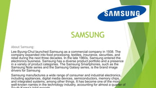 SAMSUNG
About Samsung:
Lee Byung-Chul launched Samsung as a commercial company in 1938. The
company expanded into food processing, textiles, insurance, securities, and
retail during the next three decades. In the late 1960s, Samsung entered the
electronics business. Samsung has a diverse product portfolio and a presence
in a variety of product categories. The Samsung Smartphones, such as the
Samsung Note series and the Samsung Galaxy series, is the brand image
drivers for Samsung
Samsung manufactures a wide range of consumer and industrial electronics,
including appliances, digital media devices, semiconductors, memory chips,
and integrated systems, among other things. It has become one of the most
well-known names in the technology industry, accounting for almost a quarter of
 