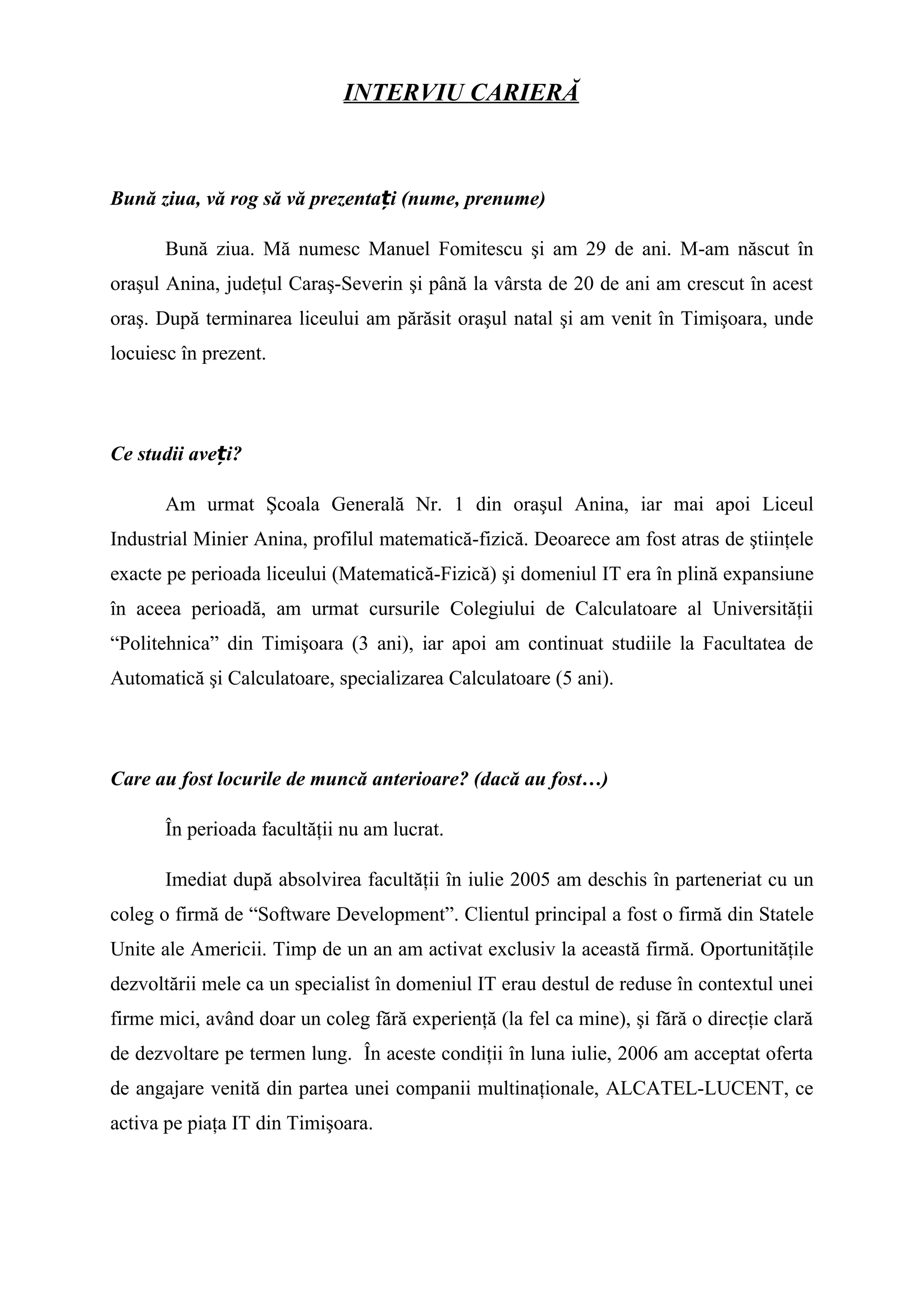 INTERVIU CARIERĂ
Bună ziua, vă rog să vă prezenta i (nume, prenume)ț
Bună ziua. Mă numesc Manuel Fomitescu şi am 29 de ani. M-am născut în
oraşul Anina, judeţul Caraş-Severin şi până la vârsta de 20 de ani am crescut în acest
oraş. După terminarea liceului am părăsit oraşul natal şi am venit în Timişoara, unde
locuiesc în prezent.
Ce studii ave i?ț
Am urmat Şcoala Generală Nr. 1 din oraşul Anina, iar mai apoi Liceul
Industrial Minier Anina, profilul matematică-fizică. Deoarece am fost atras de ştiinţele
exacte pe perioada liceului (Matematică-Fizică) şi domeniul IT era în plină expansiune
în aceea perioadă, am urmat cursurile Colegiului de Calculatoare al Universităţii
“Politehnica” din Timişoara (3 ani), iar apoi am continuat studiile la Facultatea de
Automatică şi Calculatoare, specializarea Calculatoare (5 ani).
Care au fost locurile de muncă anterioare? (dacă au fost…)
În perioada facultăţii nu am lucrat.
Imediat după absolvirea facultăţii în iulie 2005 am deschis în parteneriat cu un
coleg o firmă de “Software Development”. Clientul principal a fost o firmă din Statele
Unite ale Americii. Timp de un an am activat exclusiv la această firmă. Oportunităţile
dezvoltării mele ca un specialist în domeniul IT erau destul de reduse în contextul unei
firme mici, având doar un coleg fără experienţă (la fel ca mine), şi fără o direcţie clară
de dezvoltare pe termen lung. În aceste condiţii în luna iulie, 2006 am acceptat oferta
de angajare venită din partea unei companii multinaţionale, ALCATEL-LUCENT, ce
activa pe piaţa IT din Timişoara.
 