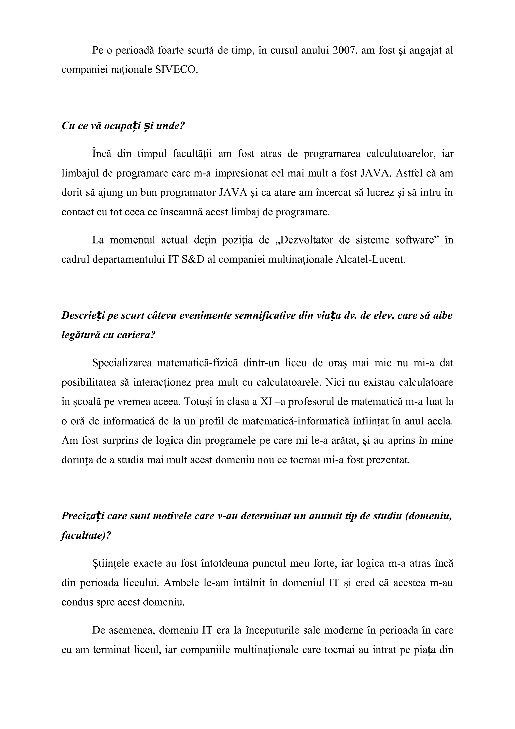 Pe o perioadă foarte scurtă de timp, în cursul anului 2007, am fost şi angajat al
companiei naţionale SIVECO.
Cu ce vă ocupa i i unde?ț ș
Încă din timpul facultăţii am fost atras de programarea calculatoarelor, iar
limbajul de programare care m-a impresionat cel mai mult a fost JAVA. Astfel că am
dorit să ajung un bun programator JAVA şi ca atare am încercat să lucrez şi să intru în
contact cu tot ceea ce înseamnă acest limbaj de programare.
La momentul actual deţin poziţia de „Dezvoltator de sisteme software” în
cadrul departamentului IT S&D al companiei multinaţionale Alcatel-Lucent.
Descrie i pe scurt câteva evenimente semnificative din via a dv. de elev, care să aibeț ț
legătură cu cariera?
Specializarea matematică-fizică dintr-un liceu de oraş mai mic nu mi-a dat
posibilitatea să interacţionez prea mult cu calculatoarele. Nici nu existau calculatoare
în şcoală pe vremea aceea. Totuşi în clasa a XI –a profesorul de matematică m-a luat la
o oră de informatică de la un profil de matematică-informatică înfiinţat în anul acela.
Am fost surprins de logica din programele pe care mi le-a arătat, şi au aprins în mine
dorinţa de a studia mai mult acest domeniu nou ce tocmai mi-a fost prezentat.
Preciza i care sunt motivele care v-au determinat un anumit tip de studiu (domeniu,ț
facultate)?
Ştiinţele exacte au fost întotdeuna punctul meu forte, iar logica m-a atras încă
din perioada liceului. Ambele le-am întâlnit în domeniul IT şi cred că acestea m-au
condus spre acest domeniu.
De asemenea, domeniu IT era la începuturile sale moderne în perioada în care
eu am terminat liceul, iar companiile multinaţionale care tocmai au intrat pe piaţa din
 