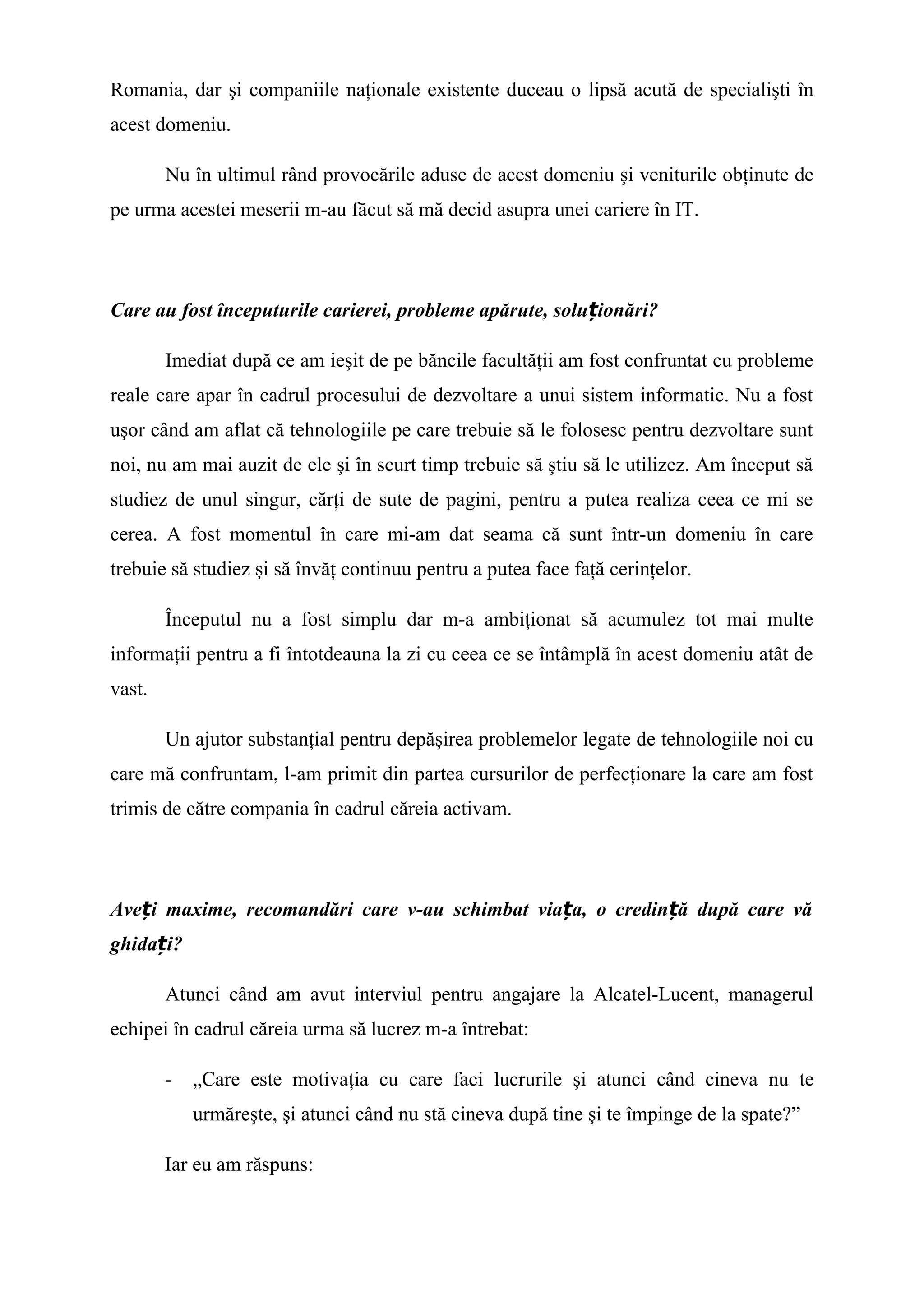 Romania, dar şi companiile naţionale existente duceau o lipsă acută de specialişti în
acest domeniu.
Nu în ultimul rând provocările aduse de acest domeniu şi veniturile obţinute de
pe urma acestei meserii m-au făcut să mă decid asupra unei cariere în IT.
Care au fost începuturile carierei, probleme apărute, solu ionări?ț
Imediat după ce am ieşit de pe băncile facultăţii am fost confruntat cu probleme
reale care apar în cadrul procesului de dezvoltare a unui sistem informatic. Nu a fost
uşor când am aflat că tehnologiile pe care trebuie să le folosesc pentru dezvoltare sunt
noi, nu am mai auzit de ele şi în scurt timp trebuie să ştiu să le utilizez. Am început să
studiez de unul singur, cărţi de sute de pagini, pentru a putea realiza ceea ce mi se
cerea. A fost momentul în care mi-am dat seama că sunt într-un domeniu în care
trebuie să studiez şi să învăţ continuu pentru a putea face faţă cerinţelor.
Începutul nu a fost simplu dar m-a ambiţionat să acumulez tot mai multe
informaţii pentru a fi întotdeauna la zi cu ceea ce se întâmplă în acest domeniu atât de
vast.
Un ajutor substanţial pentru depăşirea problemelor legate de tehnologiile noi cu
care mă confruntam, l-am primit din partea cursurilor de perfecţionare la care am fost
trimis de către compania în cadrul căreia activam.
Ave i maxime, recomandări care v-au schimbat via a, o credin ă după care văț ț ț
ghida i?ț
Atunci când am avut interviul pentru angajare la Alcatel-Lucent, managerul
echipei în cadrul căreia urma să lucrez m-a întrebat:
- „Care este motivaţia cu care faci lucrurile şi atunci când cineva nu te
urmăreşte, şi atunci când nu stă cineva după tine şi te împinge de la spate?”
Iar eu am răspuns:
 