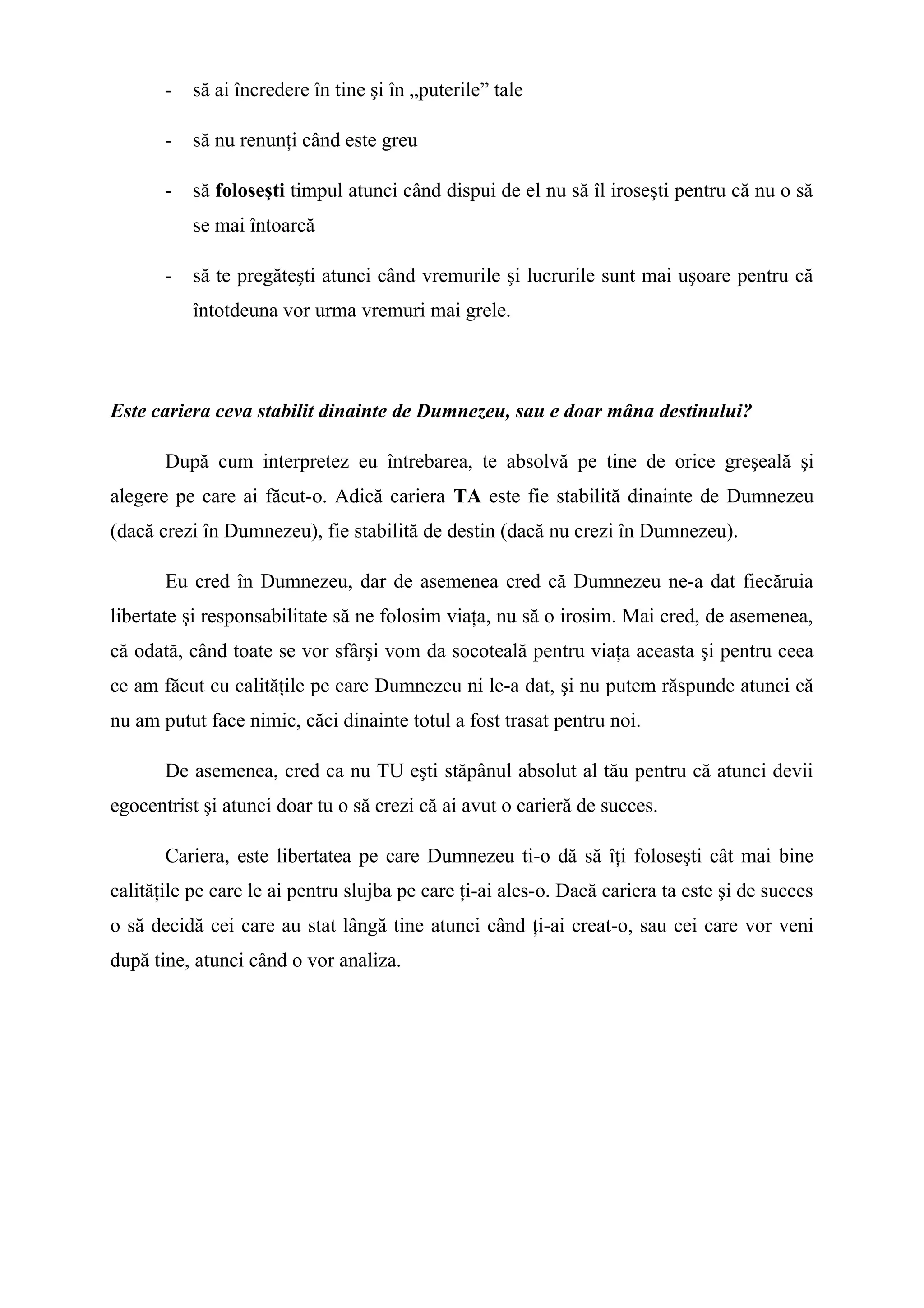 - să ai încredere în tine şi în „puterile” tale
- să nu renunţi când este greu
- să foloseşti timpul atunci când dispui de el nu să îl iroseşti pentru că nu o să
se mai întoarcă
- să te pregăteşti atunci când vremurile şi lucrurile sunt mai uşoare pentru că
întotdeuna vor urma vremuri mai grele.
Este cariera ceva stabilit dinainte de Dumnezeu, sau e doar mâna destinului?
După cum interpretez eu întrebarea, te absolvă pe tine de orice greşeală şi
alegere pe care ai făcut-o. Adică cariera TA este fie stabilită dinainte de Dumnezeu
(dacă crezi în Dumnezeu), fie stabilită de destin (dacă nu crezi în Dumnezeu).
Eu cred în Dumnezeu, dar de asemenea cred că Dumnezeu ne-a dat fiecăruia
libertate şi responsabilitate să ne folosim viaţa, nu să o irosim. Mai cred, de asemenea,
că odată, când toate se vor sfârşi vom da socoteală pentru viaţa aceasta şi pentru ceea
ce am făcut cu calităţile pe care Dumnezeu ni le-a dat, şi nu putem răspunde atunci că
nu am putut face nimic, căci dinainte totul a fost trasat pentru noi.
De asemenea, cred ca nu TU eşti stăpânul absolut al tău pentru că atunci devii
egocentrist şi atunci doar tu o să crezi că ai avut o carieră de succes.
Cariera, este libertatea pe care Dumnezeu ti-o dă să îţi foloseşti cât mai bine
calităţile pe care le ai pentru slujba pe care ţi-ai ales-o. Dacă cariera ta este şi de succes
o să decidă cei care au stat lângă tine atunci când ţi-ai creat-o, sau cei care vor veni
după tine, atunci când o vor analiza.
 