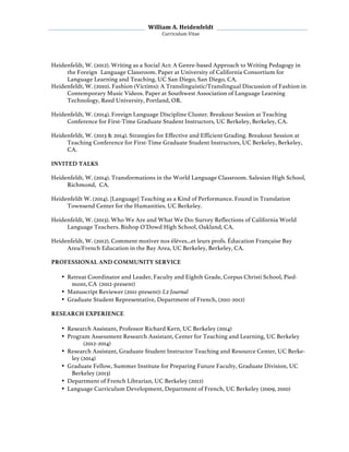  William	
  A.	
  Heidenfeldt	
  
Curriculum	
  Vitae	
  
	
  
	
   	
  
Heidenfeldt, W. (2012). Writing as a Social Act: A Genre-based Approach to Writing Pedagogy in
the Foreign Language Classroom. Paper at University of California Consortium for
Language Learning and Teaching, UC San Diego, San Diego, CA.
Heidenfeldt, W. (2010). Fashion (Victims): A Translinguistic/Translingual Discussion of Fashion in
Contemporary Music Videos. Paper at Southwest Association of Language Learning
Technology, Reed University, Portland, OR.
Heidenfeldt, W. (2014). Foreign Language Discipline Cluster. Breakout Session at Teaching
Conference for First-Time Graduate Student Instructors, UC Berkeley, Berkeley, CA.
Heidenfeldt, W. (2013 & 2014). Strategies for Effective and Efficient Grading. Breakout Session at
Teaching Conference for First-Time Graduate Student Instructors, UC Berkeley, Berkeley,
CA.
INVITED TALKS
Heidenfeldt, W. (2014). Transformations in the World Language Classroom. Salesian High School,
Richmond, CA.
Heidenfeldt W. (2014). [Language] Teaching as a Kind of Performance. Found in Translation
Townsend Center for the Humanities. UC Berkeley.
Heidenfeldt, W. (2013). Who We Are and What We Do: Survey Reflections of California World
Language Teachers. Bishop O’Dowd High School, Oakland, CA.
Heidenfeldt, W. (2012). Comment motiver nos élèves...et leurs profs. Éducation Française Bay
Area/French Education in the Bay Area, UC Berkeley, Berkeley, CA.
PROFESSIONAL AND COMMUNITY SERVICE
• Retreat Coordinator and Leader, Faculty and Eighth Grade, Corpus Christi School, Pied-
mont, CA (2012-present)
• Manuscript Reviewer (2011-present): L2 Journal
• Graduate Student Representative, Department of French, (2011-2012)
RESEARCH EXPERIENCE
• Research Assistant, Professor Richard Kern, UC Berkeley (2014)
• Program Assessment Research Assistant, Center for Teaching and Learning, UC Berkeley
(2012-2014)
• Research Assistant, Graduate Student Instructor Teaching and Resource Center, UC Berke-
ley (2014)
• Graduate Fellow, Summer Institute for Preparing Future Faculty, Graduate Division, UC
Berkeley (2013)
• Department of French Librarian, UC Berkeley (2012)
• Language Curriculum Development, Department of French, UC Berkeley (2009, 2010)
 