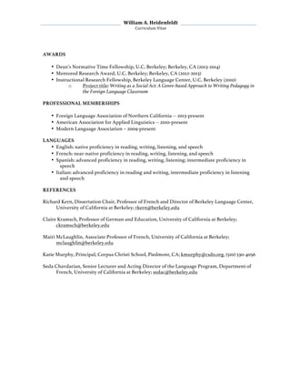   William	
  A.	
  Heidenfeldt	
  
Curriculum	
  Vitae	
  
	
  
	
   	
  
AWARDS
• Dean’s Normative Time Fellowship, U.C. Berkeley; Berkeley, CA (2013-2014)
• Mentored Research Award, U.C. Berkeley; Berkeley, CA (2012-2013)
• Instructional Research Fellowship, Berkeley Language Center, U.C. Berkeley (2010)
o Project title: Writing as a Social Act: A Genre-based Approach to Writing Pedagogy in
the Foreign Language Classroom
PROFESSIONAL MEMBERSHIPS
• Foreign Language Association of Northern California -- 2013-present
• American Association for Applied Linguistics -- 2010-present
• Modern Language Association – 2009-present
LANGUAGES
• English: native proficiency in reading, writing, listening, and speech
• French: near-native proficiency in reading, writing, listening, and speech
• Spanish: advanced proficiency in reading, writing, listening; intermediate proficiency in
speech
• Italian: advanced proficiency in reading and writing, intermediate proficiency in listening
and speech
REFERENCES
Richard Kern, Dissertation Chair, Professor of French and Director of Berkeley Language Center,
University of California at Berkeley; rkern@berkeley.edu
Claire Kramsch, Professor of German and Education, University of California at Berkeley;
ckramsch@berkeley.edu
Mairi McLaughlin, Associate Professor of French, University of California at Berkeley;
mclaughlin@berkeley.edu
Katie Murphy, Principal, Corpus Christi School, Piedmont, CA; kmurphy@csdo.org, (510) 530-4056
Seda Chavdarian, Senior Lecturer and Acting Director of the Language Program, Department of
French, University of California at Berkeley; sedac@berkeley.edu
 