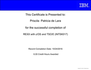This Certificate is Presented to:
Priscila Patricia de Lara
for the successful completion of
REXX with z/OS and TSO/E (INTSK017)
6.00 Credit Hours Awarded
Record Completion Date: 10/24/2016
Copyright © 2013, IBM Inc. All Rights Reserved.
 