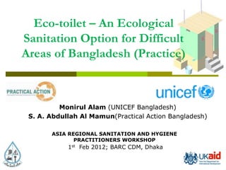 Eco-toilet – An Ecological
Sanitation Option for Difficult
Areas of Bangladesh (Practice)



          Monirul Alam (UNICEF Bangladesh)
 S. A. Abdullah Al Mamun(Practical Action Bangladesh)

       ASIA REGIONAL SANITATION AND HYGIENE
              PRACTITIONERS WORKSHOP
            1st Feb 2012; BARC CDM, Dhaka
 