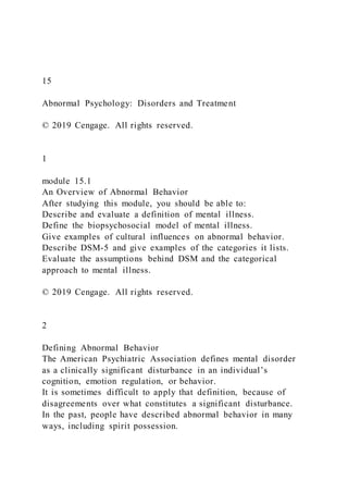 15
Abnormal Psychology: Disorders and Treatment
© 2019 Cengage. All rights reserved.
1
module 15.1
An Overview of Abnormal Behavior
After studying this module, you should be able to:
Describe and evaluate a definition of mental illness.
Define the biopsychosocial model of mental illness.
Give examples of cultural influences on abnormal behavior.
Describe DSM-5 and give examples of the categories it lists.
Evaluate the assumptions behind DSM and the categorical
approach to mental illness.
© 2019 Cengage. All rights reserved.
2
Defining Abnormal Behavior
The American Psychiatric Association defines mental disorder
as a clinically significant disturbance in an individual’s
cognition, emotion regulation, or behavior.
It is sometimes difficult to apply that definition, because of
disagreements over what constitutes a significant disturbance.
In the past, people have described abnormal behavior in many
ways, including spirit possession.
 