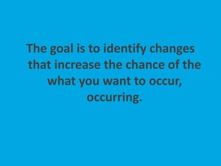 The goal is to identify changes
that increase the chance of the
what you want to occur,
occurring.
 