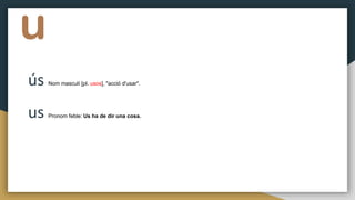u
ús Nom masculí [pl. usos], "acció d'usar".
us Pronom feble: Us ha de dir una cosa.
 