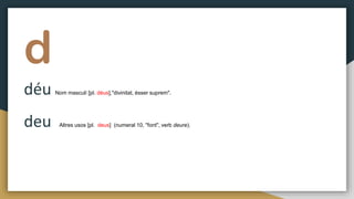 d
déu Nom masculí [pl. déus],"divinitat, ésser suprem".
deu Altres usos [pl. deus] (numeral 10, "font", verb deure).
 