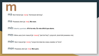 mmà Nom femení [pl. mans], "terminació del braç".
ma Possessiu àton [pl. mes]: Ma mare.
més Adverbi, quantitatiu: N'hi ha més. És més difícil que abans.
mes Altres usos (nom masculí [pl. mesos], "part de l'any"; conjunció; plural del possessiu ma).
món Nom masculí [pl. mons], "conjunt de totes les coses creades; la Terra".
mon Possessiu àton [pl. mos]: Mon pare.
 