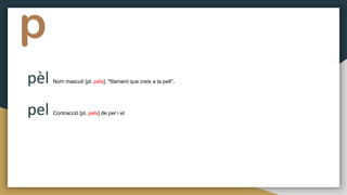 p
pèl Nom masculí [pl. pèls], "filament que creix a la pell".
pel Contracció [pl. pels] de per i el.
 
