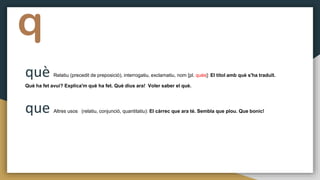 q
què Relatiu (precedit de preposició), interrogatiu, exclamatiu, nom [pl. quès]: El títol amb què s'ha traduït.
Què ha fet avui? Explica'm què ha fet. Què dius ara! Voler saber el què.
que Altres usos (relatiu, conjunció, quantitatiu): El càrrec que ara té. Sembla que plou. Que bonic!
 