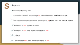 ssé Verb saber.
se Pronom feble: No se sap on és.
sí Adverbi afirmatiu: Sí, és cert. Nom masculí [pl. sís], "afirmació": Va dir que sí. 53% a favor del "sí".
si Altres usos (pronom; conjunció; nom masculí, "nota musical" [pl. sis]; Només pensa en si mateix. Si que triga!
sòl Nom masculí [pl. sòls], "superfície del terreny".
sol Nom masculí [pl. sols], "astre", "nota musical"; adjectiu [pl. sols].
són Verb ser.
son Nom masculí [pl. sols], "astre", "nota musical"; adjectiu [pl. sols].
 