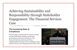 Achieving Sustainability and
Responsibility through Stakeholder
Engagement: The Financial Services
Case
Contributed by Dr. Maria Veludo on September 17, 2015 in Organization, Change, & HR
The Increasing Role of
Compliance
Finance plays a critical role for society at large,
serving individuals, families, businesses,
governments, and civic institutions. The
Financial Services industry performs
indispensable functions such as enabling saving
and investment, providing protection from risks
 
