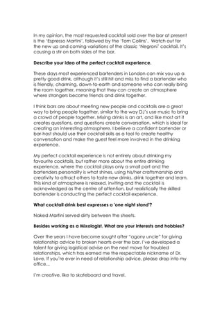 In my opinion, the most requested cocktail sold over the bar at present
is the ‘Espresso Martini’, followed by the ‘Tom Collins’. Watch out for
the new up and coming variations of the classic ‘Negroni’ cocktail. It’s
causing a stir on both sides of the bar.
Describe your idea of the perfect cocktail experience.
These days most experienced bartenders in London can mix you up a
pretty good drink, although it’s still hit and miss to find a bartender who
is friendly, charming, down-to-earth and someone who can really bring
the room together, meaning that they can create an atmosphere
where strangers become friends and drink together.
I think bars are about meeting new people and cocktails are a great
way to bring people together, similar to the way DJ’s use music to bring
a crowd of people together. Mixing drinks is an art, and like most art it
creates questions, and questions create conversation, which is ideal for
creating an interesting atmosphere. I believe a confident bartender or
bar-host should use their cocktail skills as a tool to create healthy
conversation and make the guest feel more involved in the drinking
experience.
My perfect cocktail experience is not entirely about drinking my
favourite cocktails, but rather more about the entire drinking
experience, where the cocktail plays only a small part and the
bartenders personality is what shines, using his/her craftsmanship and
creativity to attract others to taste new drinks, drink together and learn.
This kind of atmosphere is relaxed, inviting and the cocktail is
acknowledged as the centre of attention, but realistically the skilled
bartender is conducting the perfect cocktail experience.
What cocktail drink best expresses a 'one night stand'?
Naked Martini served dirty between the sheets.
Besides working as a Mixologist. What are your interests and hobbies?
Over the years I have become sought after “agony uncle” for giving
relationship advice to broken hearts over the bar. I’ve developed a
talent for giving logistical advise on the next move for troubled
relationships, which has earned me the respectable nickname of Dr.
Love. If you’re ever in need of relationship advice, please drop into my
office...
I’m creative, like to skateboard and travel.
 