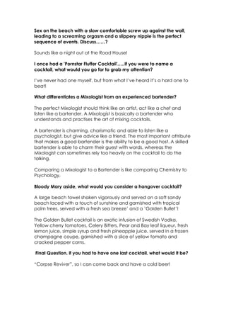 Sex on the beach with a slow comfortable screw up against the wall,
leading to a screaming orgasm and a slippery nipple is the perfect
sequence of events. Discuss……?
Sounds like a night out at the Road House!
I once had a 'Pornstar Fluffer Cocktail'…..If you were to name a
cocktail, what would you go for to grab my attention?
I’ve never had one myself, but from what I’ve heard it’s a hard one to
beat!
What differentiates a Mixologist from an experienced bartender?
The perfect Mixologist should think like an artist, act like a chef and
listen like a bartender. A Mixologist is basically a bartender who
understands and practises the art of mixing cocktails.
A bartender is charming, charismatic and able to listen like a
psychologist, but give advice like a friend. The most important attribute
that makes a good bartender is the ability to be a good host. A skilled
bartender is able to charm their guest with words, whereas the
Mixologist can sometimes rely too heavily on the cocktail to do the
talking.
Comparing a Mixologist to a Bartender is like comparing Chemistry to
Psychology.
Bloody Mary aside, what would you consider a hangover cocktail?
A large beach towel shaken vigorously and served on a soft sandy
beach laced with a touch of sunshine and garnished with tropical
palm trees, served with a fresh sea breeze’ and a ’Golden Bullet’!
The Golden Bullet cocktail is an exotic infusion of Swedish Vodka,
Yellow cherry tomatoes, Celery Bitters, Pear and Bay leaf liqueur, fresh
lemon juice, simple syrup and fresh pineapple juice, served in a frozen
champagne coupe, garnished with a slice of yellow tomato and
cracked pepper corns.
Final Question, if you had to have one last cocktail, what would it be?
“Corpse Reviver”, so I can come back and have a cold beer!
!
 