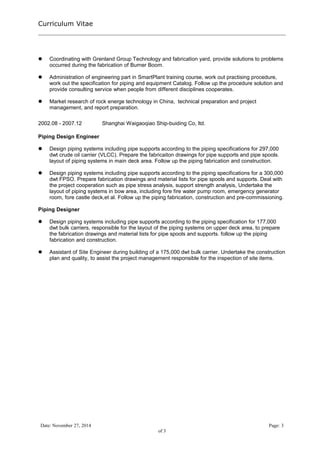 Curriculum Vitae 
 Coordinating with Grenland Group Technology and fabrication yard, provide solutions to problems 
occurred during the fabrication of Burner Boom. 
 Administration of engineering part in SmartPlant training course, work out practising procedure, 
work out the specification for piping and equipment Catalog. Follow up the procedure solution and 
provide consulting service when people from different disciplines cooperates. 
 Market research of rock energe technology in China, technical preparation and project 
management, and report preparation. 
2002.08 - 2007.12 Shanghai Waigaoqiao Ship-buiding Co, ltd. 
Piping Design Engineer 
 Design piping systems including pipe supports according to the piping specifications for 297,000 
dwt crude oil carrier (VLCC). Prepare the fabricaiton drawings for pipe supports and pipe spools. 
layout of piping systems in main deck area. Follow up the piping fabrication and construction. 
 Design piping systems including pipe supports according to the piping specifications for a 300,000 
dwt FPSO. Prepare fabrication drawings and material lists for pipe spools and supports. Deal with 
the project cooperation such as pipe stress analysis, support strength analysis, Undertake the 
layout of piping systems in bow area, including fore fire water pump room, emergency generator 
room, fore castle deck,et al. Follow up the piping fabrication, construction and pre-commissioning. 
Piping Designer 
 Design piping systems including pipe supports according to the piping specification for 177,000 
dwt bulk carriers, responsible for the layout of the piping systems on upper deck area, to prepare 
the fabrication drawings and material lists for pipe spools and supports. follow up the piping 
fabrication and construction. 
 Assistant of Site Engineer during building of a 175,000 dwt bulk carrier. Undertake the construction 
plan and quality, to assist the project management responsible for the inspection of site items. 
Date: November 27, 2014 Page: 3 
of 3 
