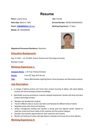 1
Resume
Name: Lusana Gong Sex: Female
Birth Date: March 8, 1983 ID Card Number: 652322198303084023
Email: 13602680624@139.com Working Experience: 11 Years
Mobile: 86-13602680624
Registered Permanent Residence: Shenzhen
Education Background:
Sep. 01 2001 – Jul. 05 2005: Suzhou Science and Technology University.
Bachelor of laws
Working Experience I:
Company Name: Li & Fung Trading Company
Period: From 20th
May 2010 till now
Title: Senior Merchandiser (lighting fixture/ Home Accessory and Decorative product)
Job Description:
● In charge of lighting product and home deco product sourcing & selling, with good lighting
product and home accessory product knowledge.
● Specifically sourcing according to customer design& requirement, familiar with lamp and deco
product technology process.
● Manage new development projects.
● Travel in different cities to source new items and factories for different kinds of clients.
● Negotiate prices with clients and factories.
● Vendor management building and maintain a strong local and regional vendor network to
meet the current and future needs of the customer and the product category.
● Develop new business opportunities for both customers and vendors.
● Monitor and tracking of orders with tight delivery schedule and ensure the on-time delivery.
Working Experience II:
 