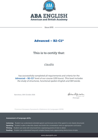 Since 1970
Advanced – B2-C1*
This is to certify that:
claudio
has successfully completed all requirements and criteria for the
Advanced – B2-C1* level of our course (130 hours). This level includes
the study of structures, functional spoken English and 584 words.
Barcelona, 16th October 2016
Principal
*Common European Framework of Reference for Languages (CEFR)
Assessment of language skills:
Listening: Student can understand extended speech and lectures even if the speech is not clearly structured.
Speaking: Student is able to describe clearly and finish the conversation with an appropriate conclusion.
Writing: Student can write well-structured text, expressing points of view in detail.
Reading: Student can understand long and complex literary texts, appreciating distinctions of style.
www.abaenglish.com
 