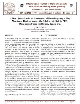 @ IJTSRD | Available Online @ www.ijtsrd.com
ISSN No: 2456
International
Research
A Descriptive Study on Assessment of
Menstrual Hygiene among the Adolescent Girls in PUC,
Dayananda Sagar Institution, Bengaluru.
Assistant Professor,
ABSTRACT
A descriptive study on assessment of knowledge
regarding menstrual hygiene among the adolescent
girls in PUC, Dayananda Sagar Institution, Bangalore
carried out by Ms.Susanti Kath, Ms. Tara Ghale, M
Pooja Rai, Ms. Mamta Sharma, Mr. Roshin George,
Mr. Gotau Bitrus Yusuf and Ms. Asha in partial
fulfillment of the requirement of IV year BSc.
Nursing, Dayananda Sagar College Of Nursing,
Kumaraswamy Layout, Bangalore.The objectives of
the study are to assess the knowledge of adolescent
girls regarding menstruation and menstrual hygiene
among PUC students of Dayananda Sagar Institution,
Kumaraswamy layout.A group of 100 adolescent girls
were selected for the study in Kumaraswamy layout,
Bangalore; a descriptive study approach was used to
assess the knowledge of adolescent girls. Review of
Literature was done by the investigator which helped
in preparation of the data tool collection. A structured
interview schedule was developed to assess the
knowledge of adolescent girls regarding menstrual
hygiene.Knowledge of the adolescent girls regarding
menstrual hygiene were assured of the confidentially
of their responses, validity of the tools was done by
the experts in the field of nursing/the data obtained
using these tools were analyzed in forms of
descriptive statistics. Significant findings of the study
are;-72% has adequate knowledge -28% has moderate
knowledge And interestingly to note that none of the
adolescent girls had inadequate knowledge regarding
menstrual hygiene.
Keywords: Knowledge; Menstruation; RTI
@ IJTSRD | Available Online @ www.ijtsrd.com | Volume – 2 | Issue – 1 | Nov-Dec 2017
ISSN No: 2456 - 6470 | www.ijtsrd.com | Volume
International Journal of Trend in Scientific
Research and Development (IJTSRD)
International Open Access Journal
udy on Assessment of Knowledge r
Menstrual Hygiene among the Adolescent Girls in PUC,
Dayananda Sagar Institution, Bengaluru.
Jyoti Laxmi Chetty
Assistant Professor, Dayananda Sagar University,
Bengaluru, Karnataka, India
A descriptive study on assessment of knowledge
regarding menstrual hygiene among the adolescent
girls in PUC, Dayananda Sagar Institution, Bangalore
carried out by Ms.Susanti Kath, Ms. Tara Ghale, Ms.
Pooja Rai, Ms. Mamta Sharma, Mr. Roshin George,
Mr. Gotau Bitrus Yusuf and Ms. Asha in partial
fulfillment of the requirement of IV year BSc.
Nursing, Dayananda Sagar College Of Nursing,
Kumaraswamy Layout, Bangalore.The objectives of
ssess the knowledge of adolescent
girls regarding menstruation and menstrual hygiene
among PUC students of Dayananda Sagar Institution,
Kumaraswamy layout.A group of 100 adolescent girls
were selected for the study in Kumaraswamy layout,
iptive study approach was used to
assess the knowledge of adolescent girls. Review of
Literature was done by the investigator which helped
in preparation of the data tool collection. A structured
interview schedule was developed to assess the
adolescent girls regarding menstrual
hygiene.Knowledge of the adolescent girls regarding
menstrual hygiene were assured of the confidentially
of their responses, validity of the tools was done by
the experts in the field of nursing/the data obtained
these tools were analyzed in forms of
descriptive statistics. Significant findings of the study
28% has moderate
knowledge And interestingly to note that none of the
adolescent girls had inadequate knowledge regarding
: Knowledge; Menstruation; RTI
I. INTRODUCTION
Strive not to be a success but rather to be of value
Albert Einstein.
Menstrual hygiene is an issue that is insufficiently
acknowledged and has not received adequate attention
in the reproductive health and Water, Sanitation and
Hygiene (WASH) sectors in developing countries
including India and its relationship with and impact
on achieving many Millennium Development Goals
(MDGs) is rarely acknowledged.
Studies that make the issue vis
policymakers and inform practical actions are very
much warranted.
Menstruation is a phenomenon unique to the females.
The first menstruation (menarche) occurs between 11
and 15 years with a mean of 13 years. Menstruation is
still regarded as something unclean or dirty in Indian
society.
The interplay of socio-economic status, menstrual
hygiene practices and RTI are noticeable. Women
having better knowledge regarding menstrual hygiene
and safe practices are less vulnerable to RTI an
consequences. Therefore, increased knowledge about
menstruation right from childhood may escalate safe
practices and may help in mitigating the suffering of
millions of women. With this background the present
study was undertaken to assess the knowle
beliefs, and source of information regarding
menstruation among the adolescent school girls of the
Dec 2017 Page: 91
| www.ijtsrd.com | Volume - 2 | Issue – 1
Scientific
(IJTSRD)
International Open Access Journal
Knowledge regarding
Menstrual Hygiene among the Adolescent Girls in PUC,
Dayananda Sagar Institution, Bengaluru.
Strive not to be a success but rather to be of value –
Menstrual hygiene is an issue that is insufficiently
acknowledged and has not received adequate attention
reproductive health and Water, Sanitation and
Hygiene (WASH) sectors in developing countries
including India and its relationship with and impact
on achieving many Millennium Development Goals
(MDGs) is rarely acknowledged.
Studies that make the issue visible to the concerned
policymakers and inform practical actions are very
Menstruation is a phenomenon unique to the females.
The first menstruation (menarche) occurs between 11
and 15 years with a mean of 13 years. Menstruation is
egarded as something unclean or dirty in Indian
economic status, menstrual
hygiene practices and RTI are noticeable. Women
having better knowledge regarding menstrual hygiene
and safe practices are less vulnerable to RTI and its
Therefore, increased knowledge about
menstruation right from childhood may escalate safe
practices and may help in mitigating the suffering of
millions of women. With this background the present
study was undertaken to assess the knowledge,
beliefs, and source of information regarding
menstruation among the adolescent school girls of the
 