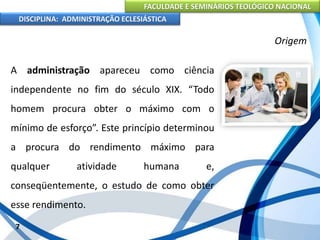 FACULDADE E SEMINÁRIOS TEOLÓGICO NACIONAL
DISCIPLINA: ADMINISTRAÇÃO ECLESIÁSTICA
A administração apareceu como ciência
independente no fim do século XIX. “Todo
homem procura obter o máximo com o
mínimo de esforço”. Este princípio determinou
a procura do rendimento máximo para
qualquer atividade humana e,
conseqüentemente, o estudo de como obter
esse rendimento.
7
Origem
 
