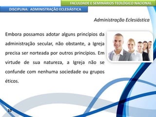 FACULDADE E SEMINÁRIOS TEOLÓGICO NACIONAL
DISCIPLINA: ADMINISTRAÇÃO ECLESIÁSTICA
Embora possamos adotar alguns princípios da
administração secular, não obstante, a Igreja
precisa ser norteada por outros princípios. Em
virtude de sua natureza, a Igreja não se
confunde com nenhuma sociedade ou grupos
éticos.
10
Administração Eclesiástica
 