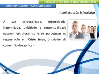 FACULDADE E SEMINÁRIOS TEOLÓGICO NACIONAL
DISCIPLINA: ADMINISTRAÇÃO ECLESIÁSTICA
A sua corporalidade, organicidade,
fraternidade, unicidade e consensualidade
nascem, estruturam-se e se perpetuam na
regeneração em Cristo Jesus, o criador da
comunhão dos santos.
11
Administração Eclesiástica
 