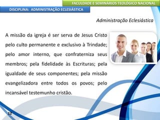 FACULDADE E SEMINÁRIOS TEOLÓGICO NACIONAL
DISCIPLINA: ADMINISTRAÇÃO ECLESIÁSTICA
A missão da igreja é ser serva de Jesus Cristo
pelo culto permanente e exclusivo à Trindade;
pelo amor interno, que confraterniza seus
membros; pela fidelidade às Escrituras; pela
igualdade de seus componentes; pela missão
evangelizadora entre todos os povos; pelo
incansável testemunho cristão.
12
Administração Eclesiástica
 