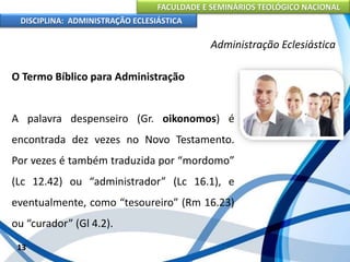 FACULDADE E SEMINÁRIOS TEOLÓGICO NACIONAL
DISCIPLINA: ADMINISTRAÇÃO ECLESIÁSTICA
O Termo Bíblico para Administração
A palavra despenseiro (Gr. oikonomos) é
encontrada dez vezes no Novo Testamento.
Por vezes é também traduzida por “mordomo”
(Lc 12.42) ou “administrador” (Lc 16.1), e
eventualmente, como “tesoureiro” (Rm 16.23)
ou “curador” (Gl 4.2).
13
Administração Eclesiástica
 