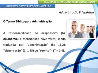 FACULDADE E SEMINÁRIOS TEOLÓGICO NACIONAL
DISCIPLINA: ADMINISTRAÇÃO ECLESIÁSTICA
O Termo Bíblico para Administração
A responsabilidade do despenseiro (Gr.
oikonomia) é mencionada nove vezes, sendo
traduzida por “administração” (Lc 16.2),
“dispensação” (Cl 1.25) ou “serviço” (1Tm 1.4).
14
Administração Eclesiástica
 