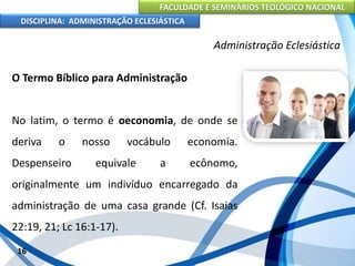 FACULDADE E SEMINÁRIOS TEOLÓGICO NACIONAL
DISCIPLINA: ADMINISTRAÇÃO ECLESIÁSTICA
O Termo Bíblico para Administração
No latim, o termo é oeconomia, de onde se
deriva o nosso vocábulo economia.
Despenseiro equivale a ecônomo,
originalmente um indivíduo encarregado da
administração de uma casa grande (Cf. Isaias
22:19, 21; Lc 16:1-17).
16
Administração Eclesiástica
 