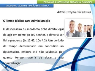 FACULDADE E SEMINÁRIOS TEOLÓGICO NACIONAL
DISCIPLINA: ADMINISTRAÇÃO ECLESIÁSTICA
O Termo Bíblico para Administração
O despenseiro ou mordomo tinha direito legal
de agir em nome do seu senhor, e deveria ser
fiel e prudente (Lc 12.42, 1Co 4.2). Um período
de tempo determinado era concedido ao
despenseiro, embora ele não soubesse por
quanto tempo haveria de durar a sua
administração.
17
Administração Eclesiástica
 