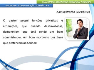 FACULDADE E SEMINÁRIOS TEOLÓGICO NACIONAL
DISCIPLINA: ADMINISTRAÇÃO ECLESIÁSTICA
O pastor possui funções privativas e
atribuições, que quando desenvolvidas,
demonstram que está sendo um bom
administrador, um bom mordomo dos bens
que pertencem ao Senhor:
18
Administração Eclesiástica
 