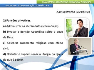 FACULDADE E SEMINÁRIOS TEOLÓGICO NACIONAL
DISCIPLINA: ADMINISTRAÇÃO ECLESIÁSTICA
2) Funções privativas.
a) Administrar os sacramentos (cerimônias).
b) Invocar a Benção Apostólica sobre o povo
de Deus.
c) Celebrar casamento religioso com efeito
civil.
d) Orientar e supervisionar a liturgia na Igreja
de que é pastor.
19
Administração Eclesiástica
 