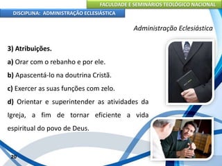 FACULDADE E SEMINÁRIOS TEOLÓGICO NACIONAL
DISCIPLINA: ADMINISTRAÇÃO ECLESIÁSTICA
3) Atribuições.
a) Orar com o rebanho e por ele.
b) Apascentá-lo na doutrina Cristã.
c) Exercer as suas funções com zelo.
d) Orientar e superintender as atividades da
Igreja, a fim de tornar eficiente a vida
espiritual do povo de Deus.
20
Administração Eclesiástica
 