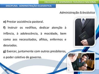 FACULDADE E SEMINÁRIOS TEOLÓGICO NACIONAL
DISCIPLINA: ADMINISTRAÇÃO ECLESIÁSTICA
e) Prestar assistência pastoral.
f) Instruir os neófitos, dedicar atenção à
infância, à adolescência, à mocidade, bem
como aos necessitados, aflitos, enfermos e
desviados.
g) Exercer, juntamente com outros presbíteros,
o poder coletivo de governo.
21
Administração Eclesiástica
 